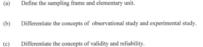 (a)
Define the sampling frame and elementary unit.
(b)
Differentiate the concepts of observational study and experimental study.
(c)
Differentiate the concepts of validity and reliability.
