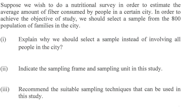 Suppose we wish to do a nutritional survey in order to estimate the
average amount of fiber consumed by people in a certain city. In order to
achieve the objective of study, we should select a sample from the 800
population of families in the city.
(i)
Explain why we should select a sample instead of involving all
people in the city?
(ii)
Indicate the sampling frame and sampling unit in this study.
(iii)
Recommend the suitable sampling techniques that can be used in
this study.
