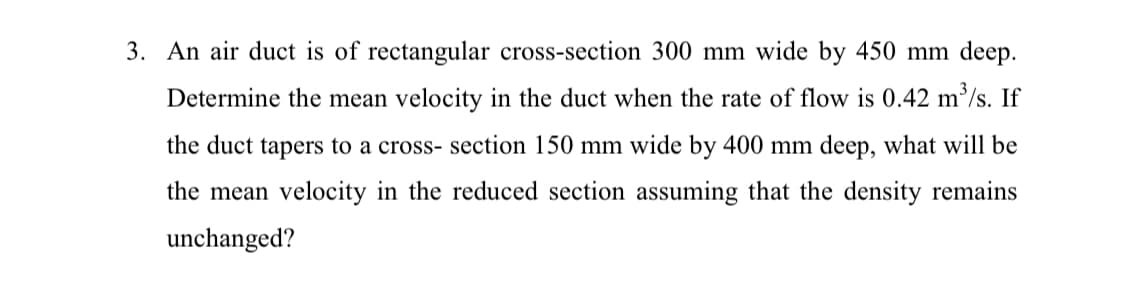 3. An air duct is of rectangular cross-section 300 mm wide by 450 mm deep.
Determine the mean velocity in the duct when the rate of flow is 0.42 m³/s. If
the duct tapers to a cross- section 150 mm wide by 400 mm deep, what will be
the mean velocity in the reduced section assuming that the density remains
unchanged?
