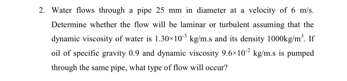 2. Water flows through a pipe 25 mm in diameter at a velocity of 6 m/s.
Determine whether the flow will be laminar or turbulent assuming that the
dynamic viscosity of water is 1.30×10³ kg/m.s and its density 1000kg/m³. If
oil of specific gravity 0.9 and dynamic viscosity 9.6×10² kg/m.s is pumped
through the same pipe, what type of flow will occur?

