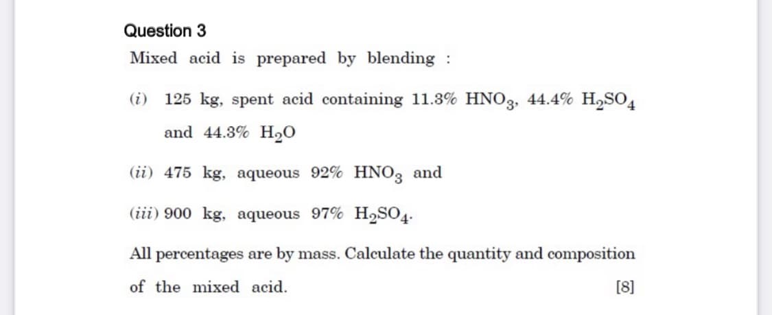 Question 3
Mixed acid is prepared by blending :
(i)
125 kg, spent acid containing 11.3% HNO3, 44.4% H,SO4
and 44.3% H2O
(ii) 475 kg, aqueous 92% HNO3 and
(iii) 900 kg, aqueous 97% H,SO4.
All percentages are by mass. Calculate the quantity and composition
of the mixed acid.
[8]
