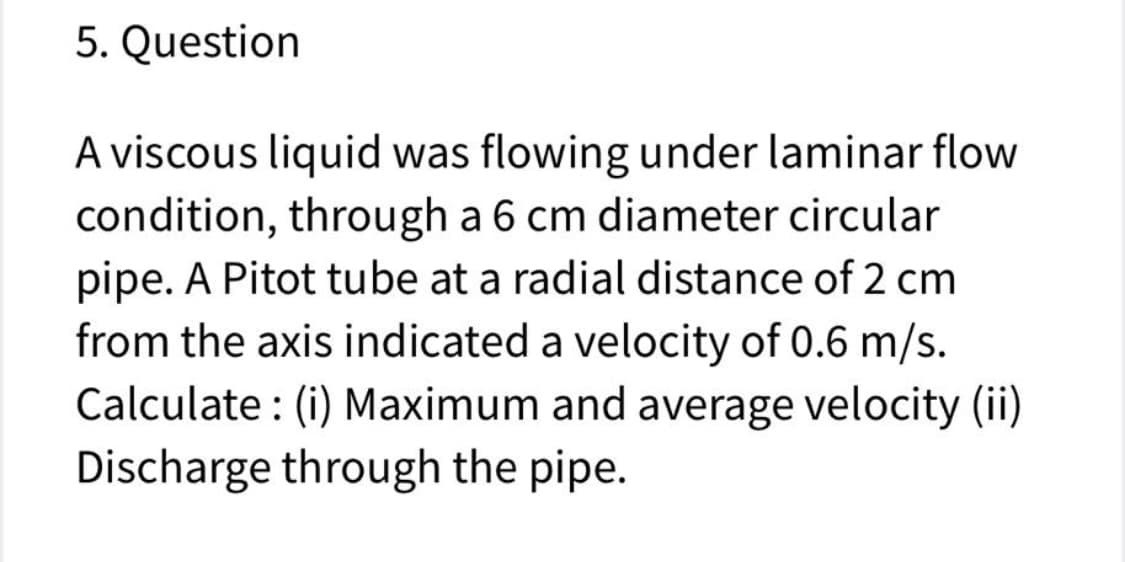 5. Question
A viscous liquid was flowing under laminar flow
condition, through a 6 cm diameter circular
pipe. A Pitot tube at a radial distance of 2 cm
from the axis indicated a velocity of 0.6 m/s.
Calculate : (i) Maximum and average velocity (ii)
Discharge through the pipe.
