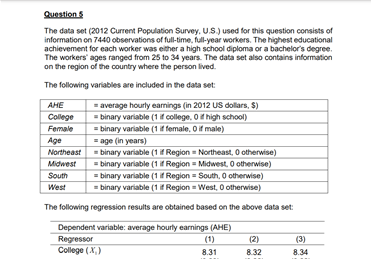 Question 5
The data set (2012 Current Population Survey, U.S.) used for this question consists of
information on 7440 observations of full-time, full-year workers. The highest educational
achievement for each worker was either a high school diploma or a bachelor's degree.
The workers' ages ranged from 25 to 34 years. The data set also contains information
on the region of the country where the person lived.
The following variables are included in the data set:
AHE
= average hourly earnings (in 2012 US dollars, S)
= binary variable (1 if college. O high school)
= binary variable (1 if female, O if male)
= age (in years)
College
Female
Age
Northeast - binary variable (1 Region = Northeast, 0 otherwise)
Midwest
= binary variable (1 if Region = Midwest, 0 otherwise)
= binary variable (1 i Region = South, 0 otherwise)
= binary variable (1 i Region = West, O otherwise)
South
West
The following regression results are obtained based on the above data set:
Regressor
College (X,)
Dependent variable: average hourly earnings (AHE)
(1)
8.31
(2)
(3)
8.32
8.34

