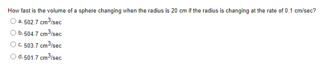 How fast is the volume of a sphere changing when the radius is 20 cm if the radius is changing at the rate of 0.1 cm/sec?
O a. 502.7 cm³/sec
O b.504.7 cm3isec
C. 503.7 cm3/sec
Od. 501.7 cm3/sec
