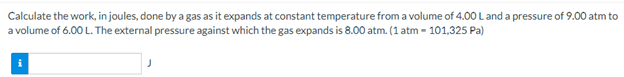 Calculate the work, in joules, done by a gas as it expands at constant temperature from a volume of 4.00 L and a pressure of 9.00 atm to
a volume of 6.00 L. The external pressure against which the gas expands is 8.00 atm. (1 atm - 101,325 Pa)
