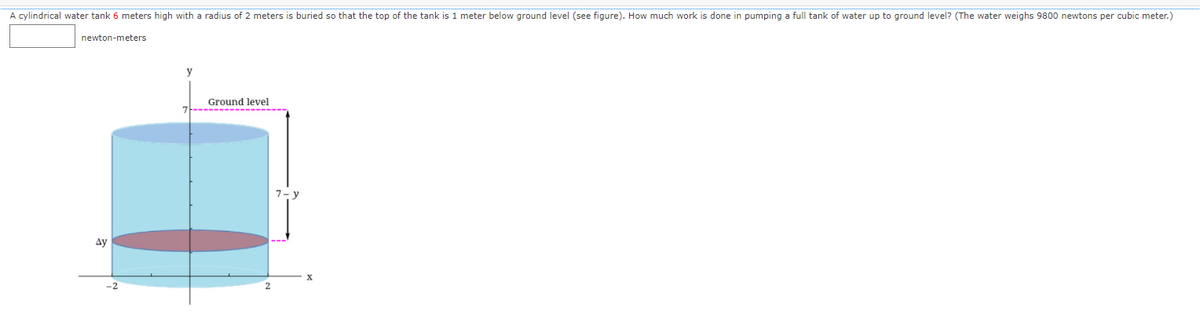 A cylindrical water tank 6 meters high with a radius of 2 meters is buried so that the top of the tank is 1 meter below ground level (see figure). How much work is done in pumping a full tank of water up to ground level? (The water weighs 9800 newtons per cubic meter.)
newton-meters
y
Ground level
7-------------------
7- y
Ay
