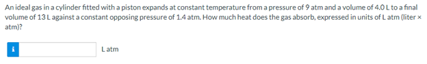 An ideal gas in a cylinder fitted with a piston expands at constant temperature from a pressure of 9 atm and a volume of 4.,0 L to a final
volume of 13 L against a constant opposing pressure of 1.4 atm. How much heat does the gas absorb, expressed in units of L atm (liter x
atm)?
Latm
