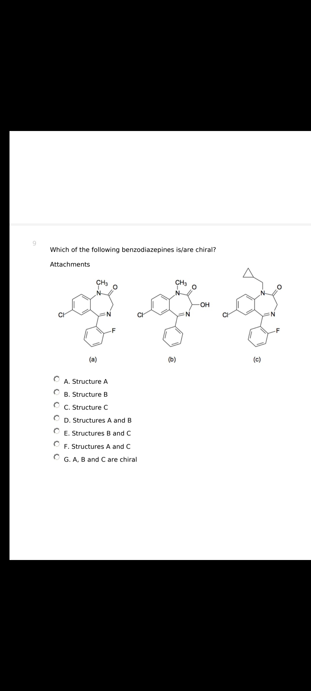 Which of the following benzodiazepines is/are chiral?
Attachments
CH3
zag
OH
N
(b)
CH3
(a)
N
-F
A. Structure A
B. Structure B
C. Structure C
D. Structures A and B
E. Structures B and C
F. Structures A and C
G. A, B and C are chiral
(c)
N
-F
