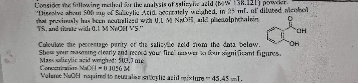 Consider the following method for the analysis of salicylic acid (MW 138.121) powder.
"Dissolve about 500 mg of Salicylic Acid, accurately weighed, in 25 mL of diluted alcohol
that previously has been neutralized with 0.1 M NaOH, add phenolphthalein
TS, and titrate with 0.1 M NaOH VS."
OH
OH
Calculate the percentage purity of the salicylic acid from the data below.
Show your reasoning clearly and record your final answer to four significant figures.
Mass salicylic acid weighed: 503.7 mg
Concentration NaOH = 0.1056 M
Volume NaOH required to neutralise salicylic acid mixture = 45.45 mL
www.