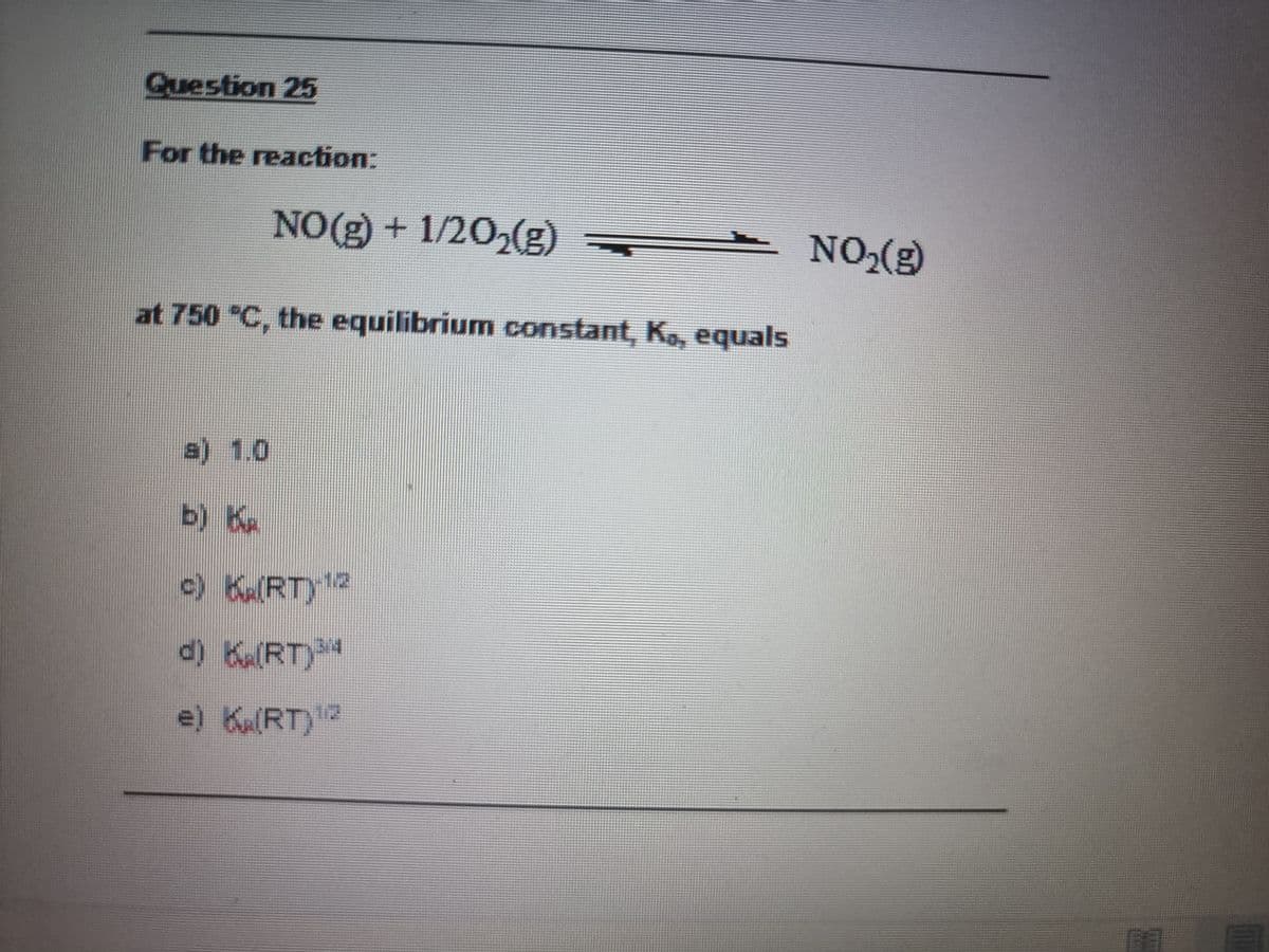 Question 25
For the reaction:
NO(g) + 1/20,(g)
NO,(g)
at 750 "C, the equilibrium constant, K, equals
a) 1.0
b) K
c) KRT)2
e) Ka(RT)?
