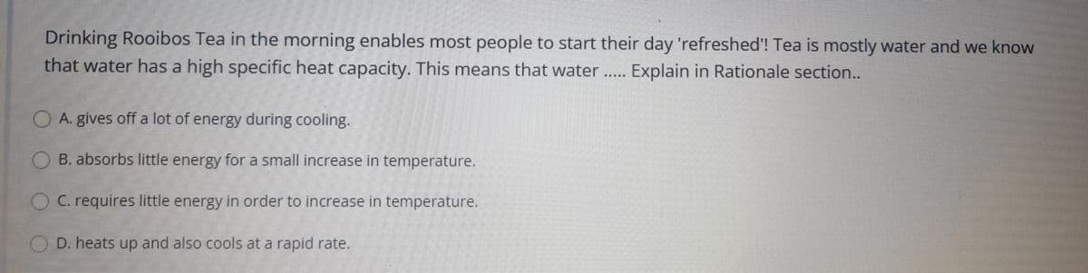 Drinking Rooibos Tea in the morning enables most people to start their day 'refreshed'! Tea is mostly water and we know
that water has a high specific heat capacity. This means that water..
Explain in Rationale section..
O A. gives off a lot of energy during cooling.
O B. absorbs little energy for a small increase in temperature.
OC requires little energy in order to increase in temperature.
D. heats up and also cools at a rapid rate.
