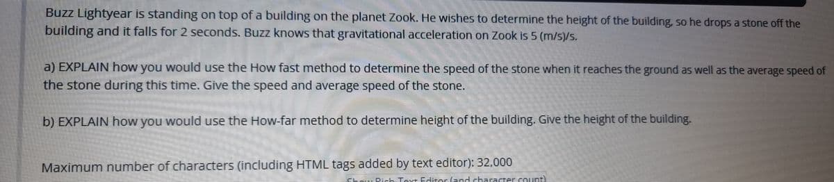 Buzz Lightyear is standing on top of a building on the planet Zook. He wishes to determine the height of the building, so he drops a stone off the
building and it falls for 2 seconds. Buzz knows that gravitational acceleration on Zook is 5 (m/s)/s.
a) EXPLAIN how you would use the How fast method to determine the speed of the stone when it reaches the ground as well as the average speed of
the stone during this time. Give the speed and average speed of the stone.
b) EXPLAIN how you would use the How-far method to determine height of the building. Give the height of the building.
Maximum number of characters (including HTML tags added by text editor): 32,000
Taxr Ediser(aad characrer count)
