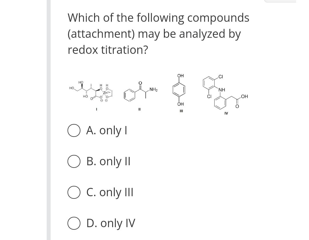 Which of the following compounds
(attachment) may be analyzed by
redox titration?
OH
.CI
но
нн
но,
NH2
NH
но
+zuz.
e e
HO
OH
II
III
IV
O A. only I
O B. only II
O C. only II
O D. only IV
