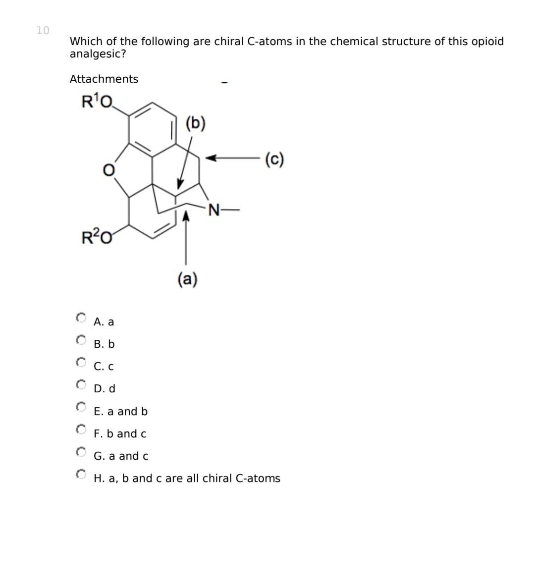 10
Which of the following are chiral C-atoms in the chemical structure of this opioid
analgesic?
Attachments
R¹0
R²0
A. a
B. b
ⒸC.C
O D.d
(b)
(a)
N—
(c)
E. a and b
F. b and c
G. a and c
ⒸH. a, b and c are all chiral C-atoms