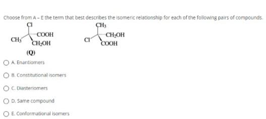 Choose from A - E the term that best describes the isomeric relationship for each of the following pairs of compounds.
CH3
&
CH₂
COOH
CH₂OH
(Q)
O A. Enantiomers
OB. Constitutional isomers
C. Diasteriomers
D. Same compound
E. Conformational isomers
CH₂OH
COOH