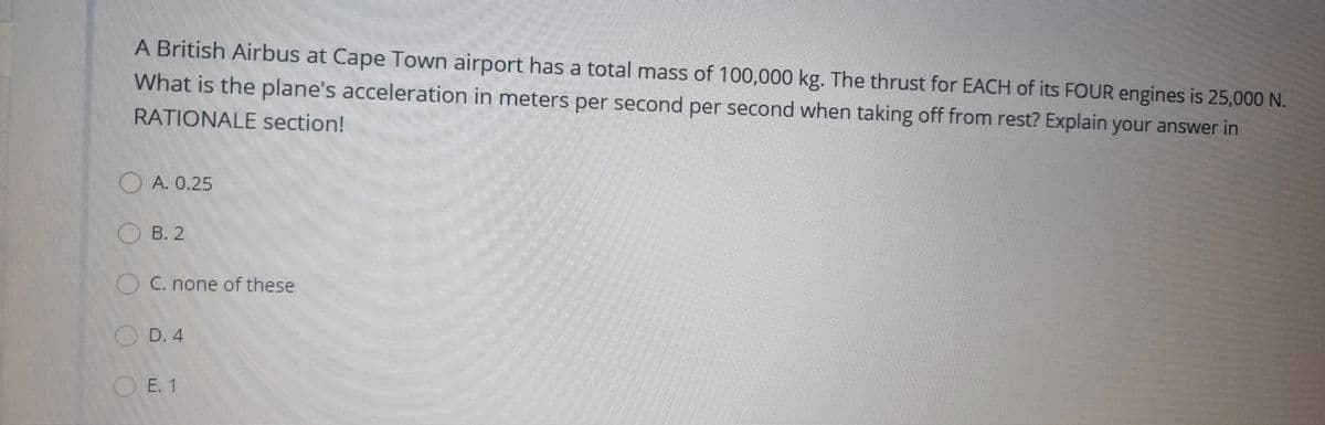 A British Airbus at Cape Town airport has a total mass of 100,000 kg. The thrust for EACH of its FOUR engines is 25,000 N.
What is the plane's acceleration in meters per second per second when taking off from rest? Explain your answer in
RATIONALE section!
O A. 0.25
O B. 2
OC. none of these
(.D. 4
O E. 1
