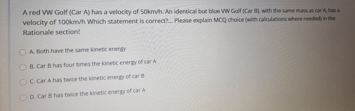 A red VW Golf (Car A) has a velocity of 50km/h. An identical but blue W Golf (Car B), with the same mass as car A, has a
velocity of 100km/h Which statement is correct?... Please explain MCQ choice (with calculations where needed) in the
Rationale section!
O A. Both have the same kinetic energy
) B. Car B has four times the kinetic energy of car A
OC. Car A has twice the kinetic energy of car B
D. Car B has twice the kinetic energy of car A
