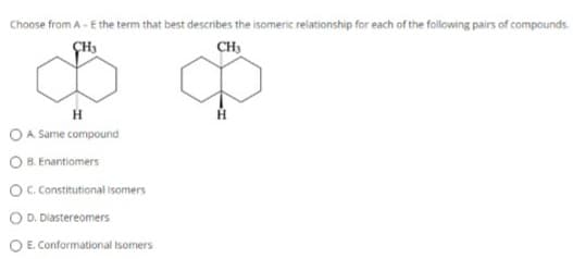 Choose from A - E the term that best describes the isomeric relationship for each of the following pairs of compounds.
CH3
CH3
H
OA. Same compound
OB. Enantiomers
OC. Constitutional isomers
D. Diastereomers
O E. Conformational Isomers
H