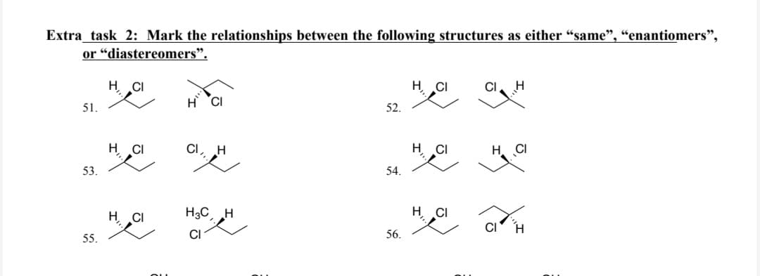 Extra_task 2: Mark the relationships between the following structures as either "same”, “enantiomers”,
or "diastereomers”.
51.
53.
55.
HCI
H
H CI
CI H
부인 팻
HCI
보
H3C H
CI
52.
54.
56.
Hyday
H CI
CI
H CI
H CI
H
H. CI
CI
H