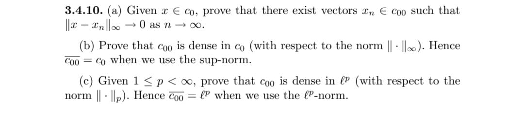 3.4.10. (a) Given x E co, prove that there exist vectors xn E coo such that
||x – xn||0.
→ 0 as n → 0.
(b) Prove that coo is dense in co (with respect to the norm || - ||). Hence
Co0 = co when we use the sup-norm.
(c) Given 1 <p < ∞, prove that coo is dense in (P (with respect to the
norm || · ||p). Hence Coo
= (P when we use the lP-norm.
