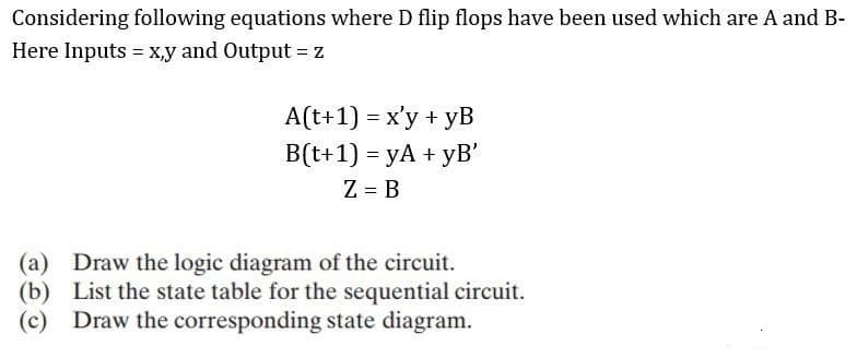 Considering following equations where D flip flops have been used which are A and B-
Here Inputs = x,y and Output = Z
A(t+1) = x'y + yB
B(t+1) = yA + yB'
Z = B
(a) Draw the logic diagram of the circuit.
(b) List the state table for the sequential circuit.
(c) Draw the corresponding state diagram.
