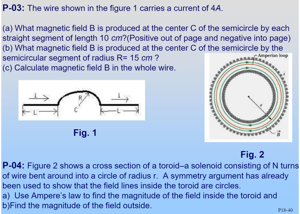 P-03: The wire shown in the figure 1 carries a current of 4A.
(a) What magnetic field B is produced at the center C of the semicircle by each
straight segment of length 10 cm?(Positive out of page and negative into page)
(b) What magnetic field B is produced at the center C of the semicircle by the
semicircular segment of radius R= 15 cm ?
(c) Calculate magnetic field B in the whole wire.
Amperian loop
Fig. 1
Fig. 2
P-04: Figure 2 shows a cross section of a toroid-a solenoid consisting of N turns
of wire bent around into a circle of radius r. A symmetry argument has already
been used to show that the field lines inside the toroid are circles.
a) Use Ampere's law to find the magnitude of the field inside the toroid and
b)Find the magnitude of the field outside.
P18-40
