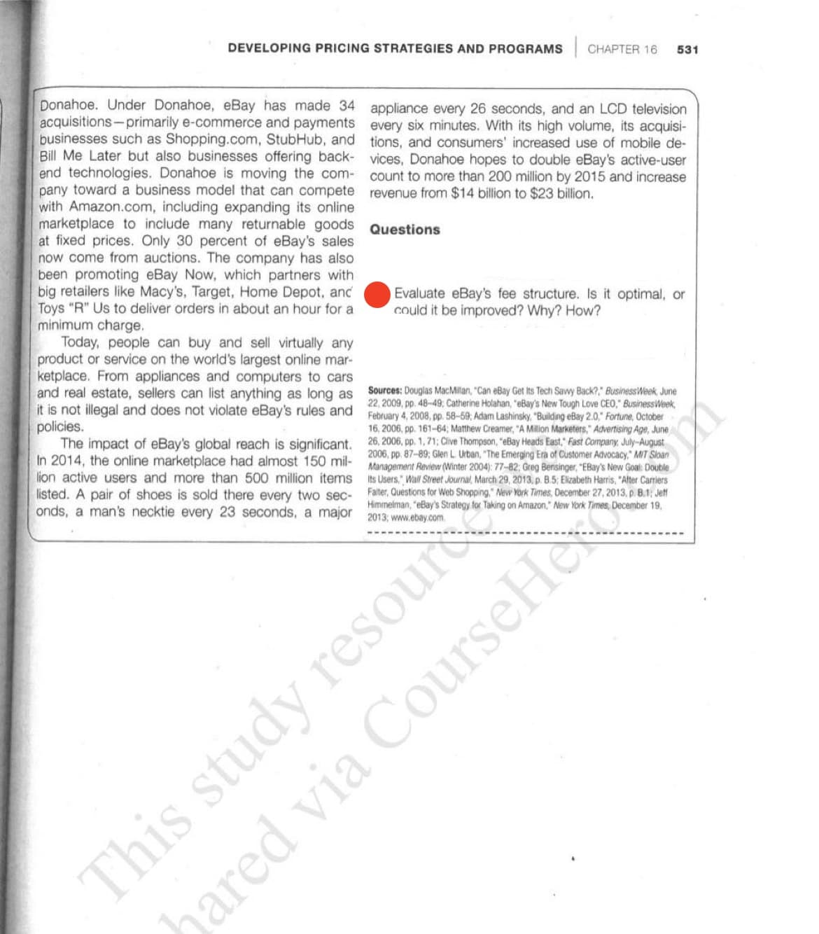 DEVELOPING PRICING STRATEGIES AND PROGRAMS CHAPTER 16
531
Donahoe. Under Donahoe, eBay has made 34 appliance every 26 seconds, and an LCD television
acquisitions-primarily e-commerce and payments every six minutes. With its high volume, its acquisi-
businesses such as Shopping.com, StubHub, and tions, and consumers' increased use of mobile de-
Bill Me Later but also businesses offering back- vices, Donahoe hopes to double eBay's active-user
end technologies. Donahoe is moving the com-
pany toward a business model that can compete revenue from $14 billion to $23 billion.
with Amazon.com, including expanding its online
marketplace to include many returnable goods Questions
at fixed prices. Only 30 percent of eBay's sales
now come from auctions. The company has also
been promoting eBay Now, which partners with
big retailers like Macy's, Target, Home Depot, and
Toys "R" Us to deliver orders in about an hour for a
minimum charge.
Today, people can buy and sell virtually any
product or service on the world's largest online mar-
ketplace. From appliances and computers to cars
and real estate, sellers can list anything as long as
it is not illegal and does not violate eBay's rules and
policies.
The impact of eBay's global reach is significant. 26, 2006, pp. 1,71; Clive Thompson, "eBay Heads East, Fast Company, July-August
In 2014, the online marketplace had almost 150 mil-
lion active users and more than 500 million items
listed. A pair of shoes is sold there every two sec-
onds, a man's necktie every 23 seconds, a major 2013; www.ebay.com
count to more than 200 million by 2015 and increase
Evaluate eBay's fee structure. Is it optimal, or
could it be improved? Why? How?
Sources: Douglas MacMillan, "Can eBay Get Its Tech Sawy Back?," BusinessWeek, June
22, 2009, pp. 48-49; Catherine Holahan, "eBay's New Tough Love CEO," BusinessWeek,
February 4, 2008, pp. 58-59; Adam Lashinsky, "Building eBay 2.0," Fortune, October
16, 2006, pp. 161-64; Matthew Creamer, "A Million Marketers," Advertising Age, June
2006, pp. 87-89; Glen L. Urban, "The Emerging Era of Customer Advocacy," MIT Sloan
Management Review (Winter 2004): 77-82; Greg Bensinger, "EBay's New Goal: Double
Its Users," Wall Street Journal, March 29, 2013. p. B.5; Elizabeth Harris, "After Carriers
Falter, Questions for Web Shopping," New York Times, December 27, 2013, p. B.1; Jeff
Himmelman, "eBay's Strategy for Taking on Amazon," New York Times, December 19,
This study resour
hared via CourseHe
