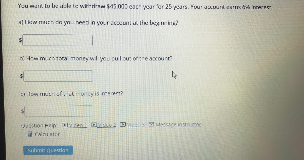 You want to be able to withdraw $45,000 each year for 25 years. Your account earns 6% interest.
a) How much do you need in your account at the beginning?
b) How much total money will you pull out of the account?
%24
c) How much of that money is interest?
Question Help: Video1 Video 2 DVideo 3 Message instructor
I Calculator
Submit Question
