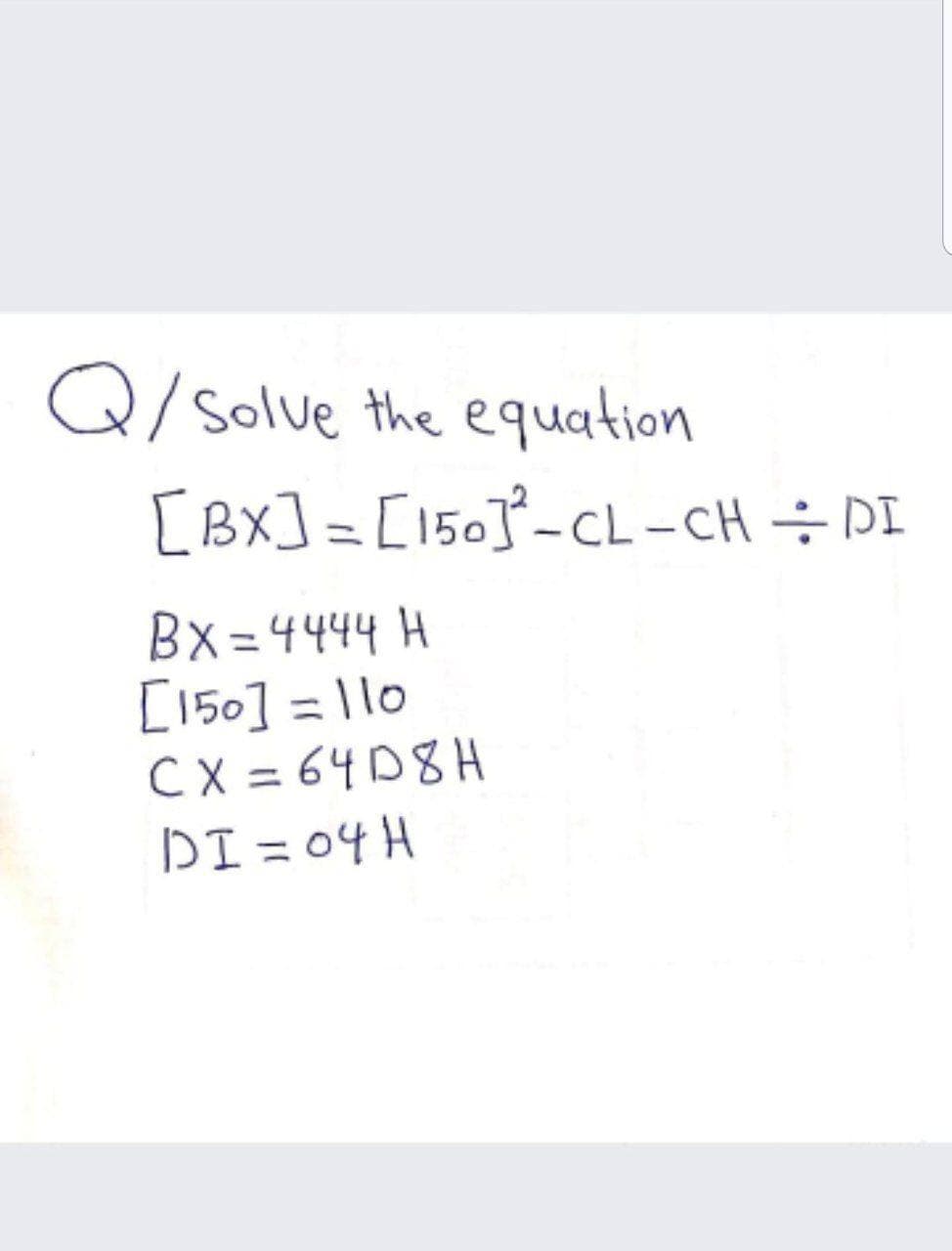 Q/ solve the equation
[Bx] = [150]-CL-CH ÷ DI
|
Bx=4444 H
[150] = 110
C X = 64D8H
DI = 04 H
