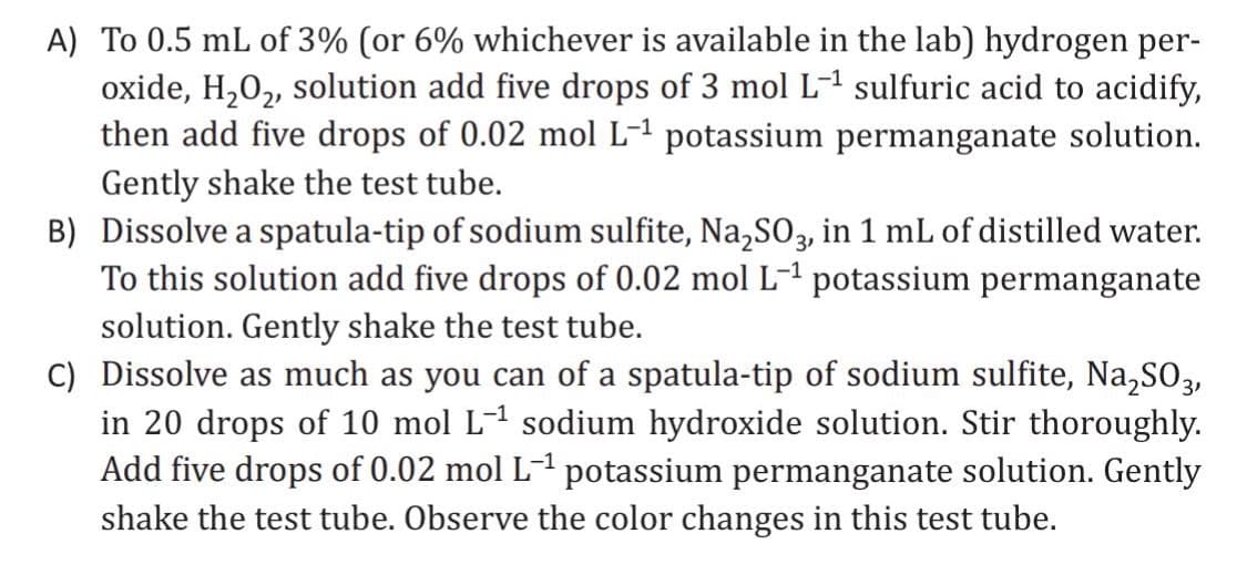 A) To 0.5 mL of 3% (or 6% whichever is available in the lab) hydrogen per-
oxide, H₂O₂, solution add five drops of 3 mol L-¹ sulfuric acid to acidify,
then add five drops of 0.02 mol L-1 potassium permanganate solution.
Gently shake the test tube.
B) Dissolve a spatula-tip of sodium sulfite, Na₂SO3, in 1 mL of distilled water.
To this solution add five drops of 0.02 mol L-¹ potassium permanganate
solution. Gently shake the test tube.
C) Dissolve as much as you can of a spatula-tip of sodium sulfite, Na₂SO3,
in 20 drops of 10 mol L-¹ sodium hydroxide solution. Stir thoroughly.
Add five drops of 0.02 mol L-¹ potassium permanganate solution. Gently
shake the test tube. Observe the color changes in this test tube.