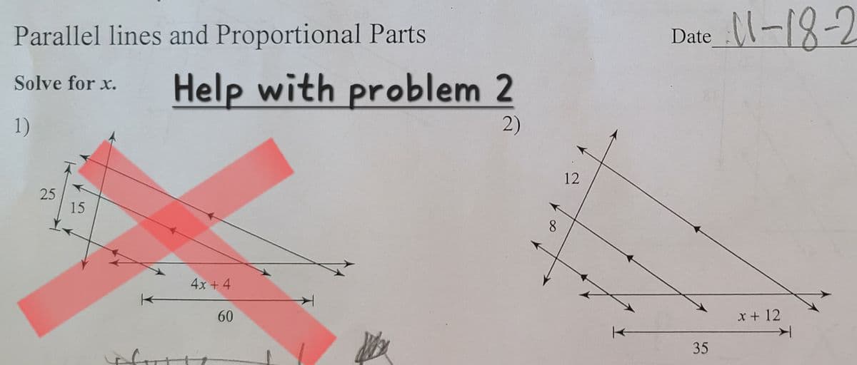 Parallel lines and Proportional Parts
Solve for x.
1)
25
15
Help with problem 2
2)
4x + 4
60
8
12
Date
35
11-18-2
x + 12
✈