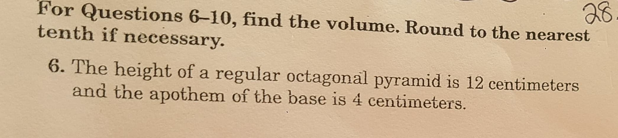 For Questions 6-10, find the volume. Round to the nearest
tenth if necessary.
28
6. The height of a regular octagonal pyramid is 12 centimeters
and the apothem of the base is 4 centimeters.