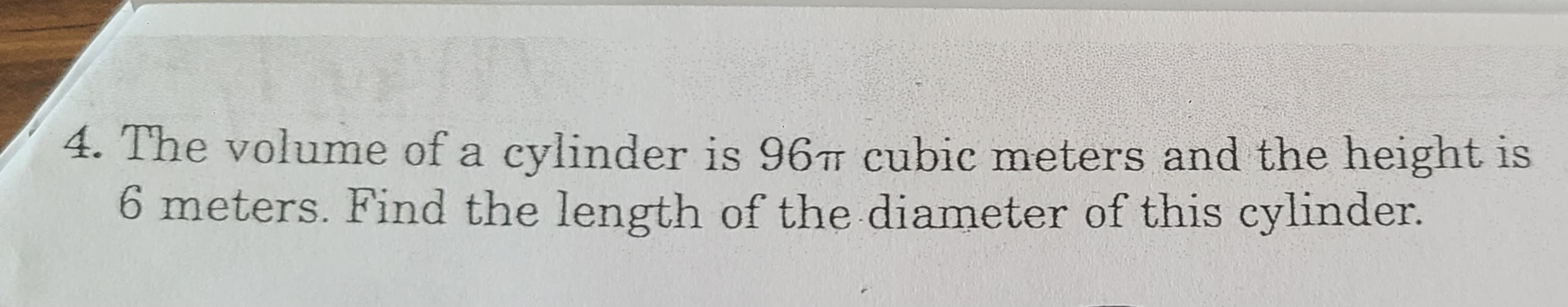 4. The volume of a cylinder is 96 cubic meters and the height is
6 meters. Find the length of the diameter of this cylinder.