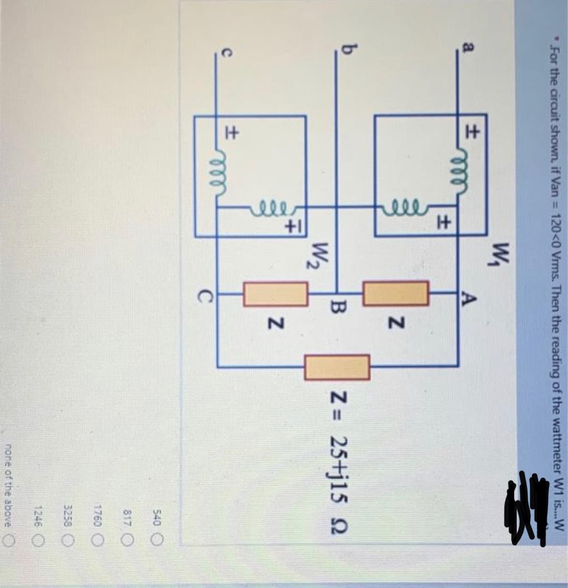 ele
elle
*For the circuit shown, if Van = 120<0 Vrms. Then the reading of the wattmeter W1 is..W
W,
a
A
ll
b.
Z= 25+j15 2
%3D
W2
all
C
540 O
817 O
1760
3258
1246
none of the above O
