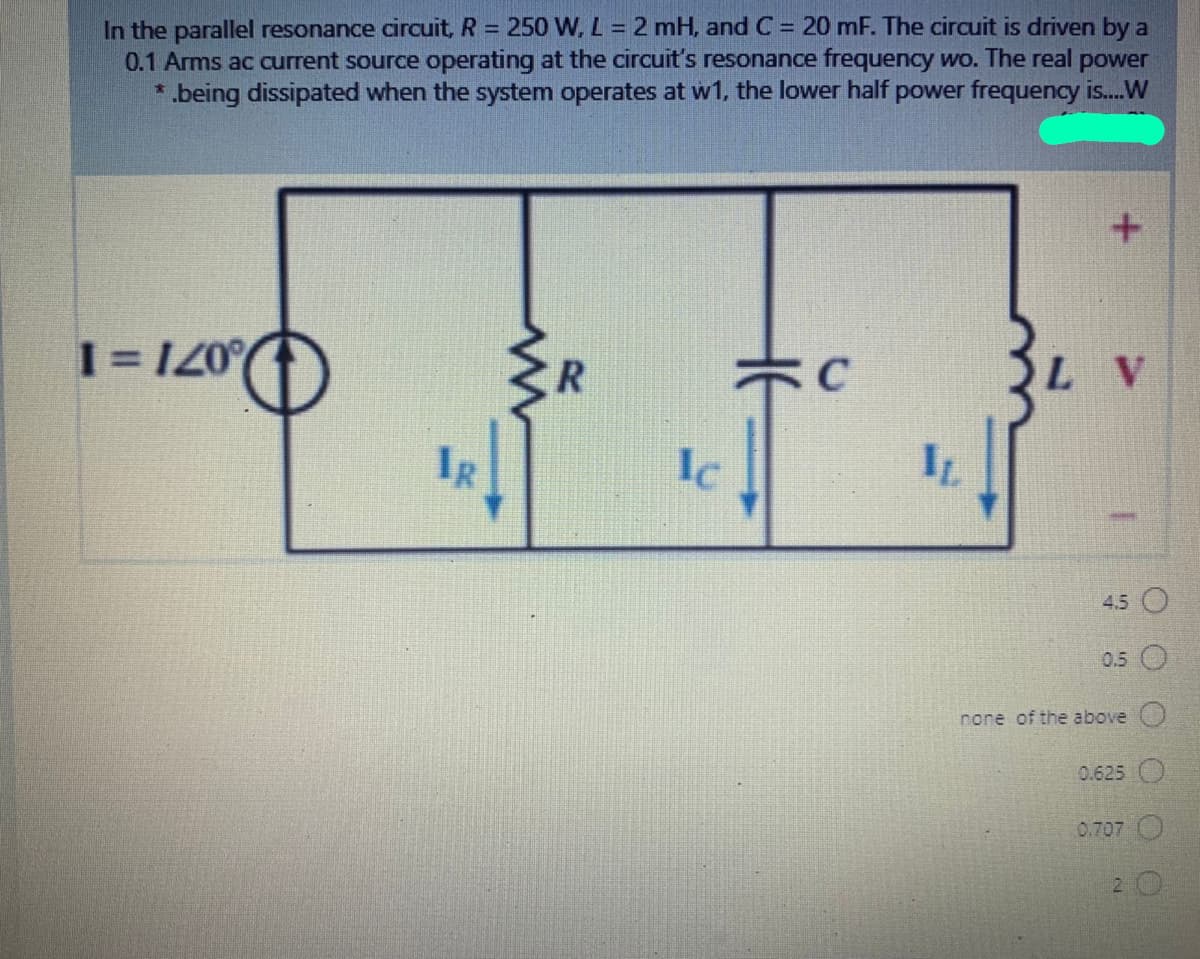In the parallel resonance circuit, R = 250 W, L = 2 mH, and C = 20 mF. The circuit is driven by a
0.1 Arms ac current source operating at the circuit's resonance frequency wo. The real power
.being dissipated when the system operates at w1, the lower half power frequency is..W
1 = I20%
R
C
LV
IR
Ic
IL
4.5 O
0.5
none of the above
0.625
0.707
2 O
