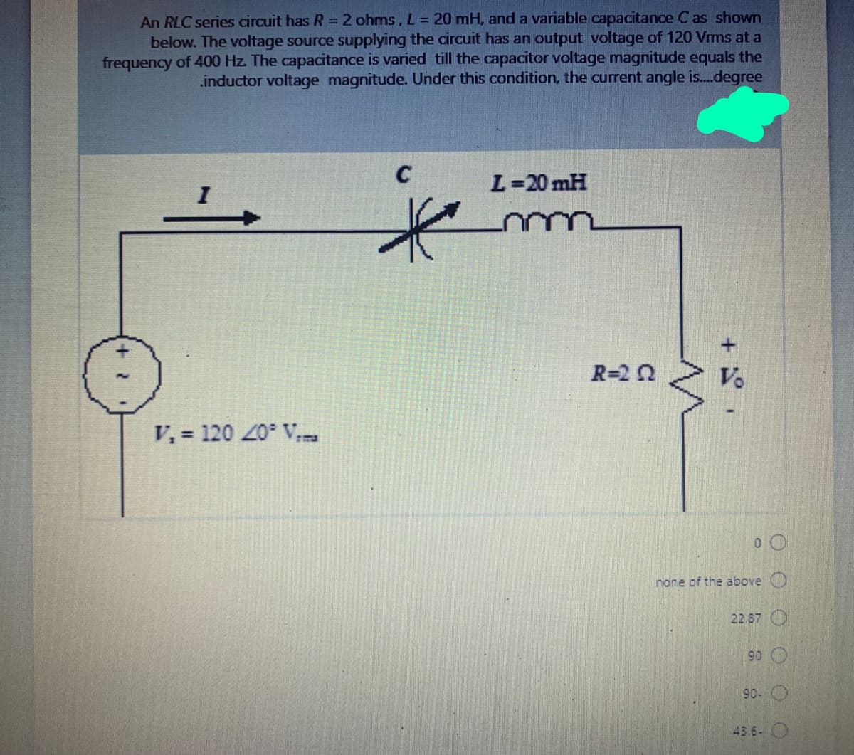 An RLC series circuit has R = 2 ohms, L = 20 mH, and a variable capacitance C as shown
below. The voltage source supplying the circuit has an output voltage of 120 Vrms at a
frequency of 400 Hz. The capacitance is varied till the capacitor voltage magnitude equals the
.inductor voltage magnitude. Under this condition, the current angle i.degree
C
L=20 mH
R=2 2
Vo
V, = 120 20 V
none of the above O
22.87 O
90
90- O
43.6- O
