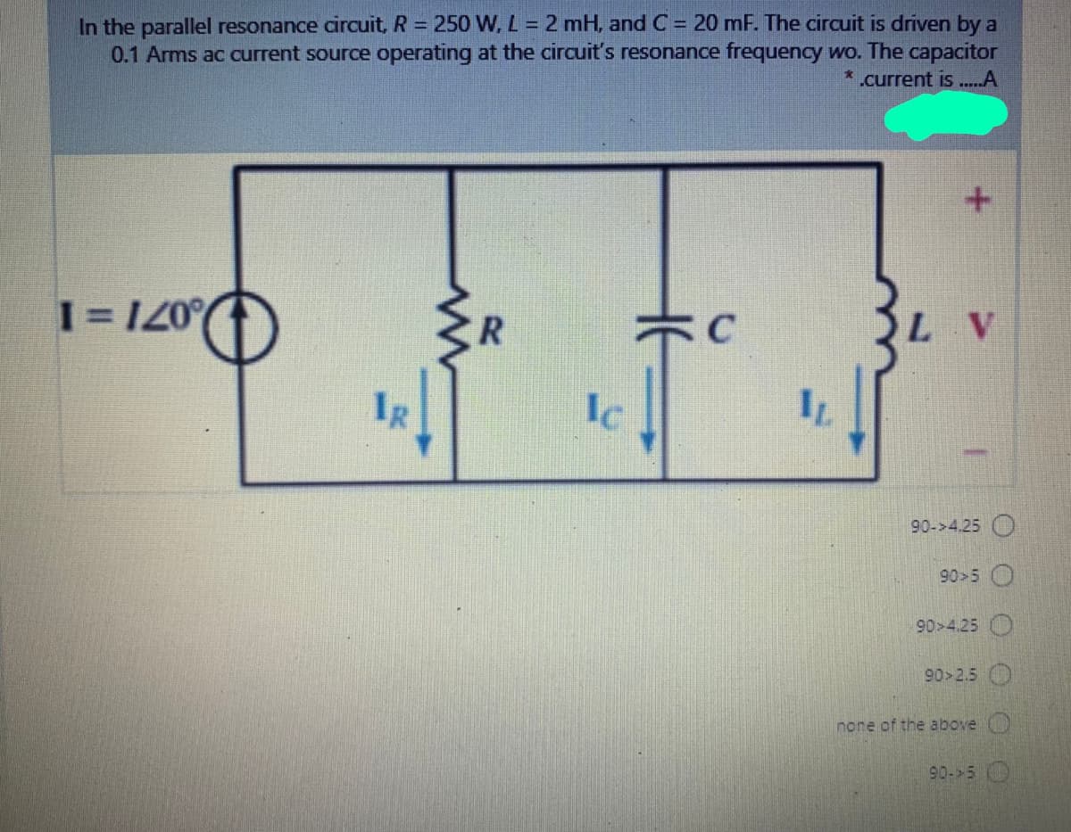 In the parallel resonance circuit, R = 250 W, L 2 mH, and C = 20 mF. The circuit is driven by a
0.1 Arms ac current source operating at the circuit's resonance frequency wo. The capacitor
.current is..A
1 = 120°
L V
IR
Ic
90->4.25 O
90>5
90>4.25
90>2.5
none of the above
90- 5
O OO
