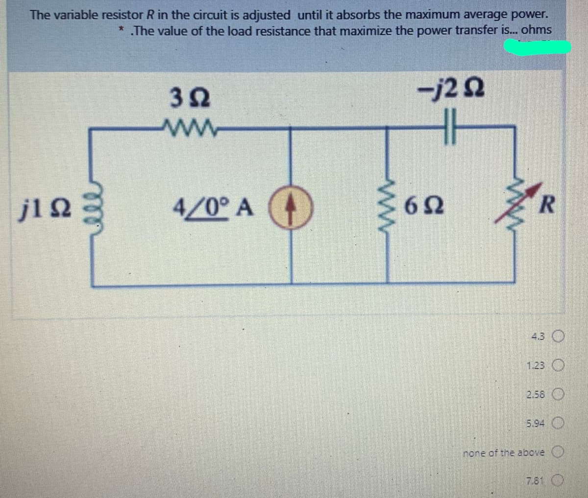 The variable resistor R in the circuit is adjusted until it absorbs the maximum average power.
* The value of the load resistance that maximize the power transfer is... ohms
32
-j22
H
j12
4/0° A
R.
4.3 O
1.23 O
2.58 O
5.94
none of the above O
7.81 O
