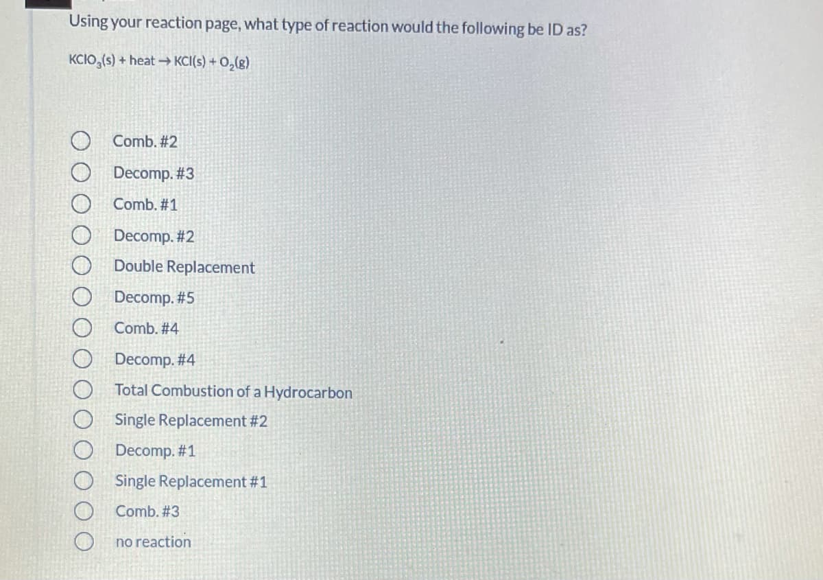 Using your reaction page, what type of reaction would the following be ID as?
KCIO,(s) + heat - KCI(s) + 0,(g)
Comb. #2
Decomp. #3
Comb. #1
Decomp. #2
Double Replacement
Decomp. #5
Comb. #4
Decomp. #4
Total Combustion of a Hydrocarbon
Single Replacement #2
Decomp. #1
Single Replacement #1
Comb. #3
no reaction
