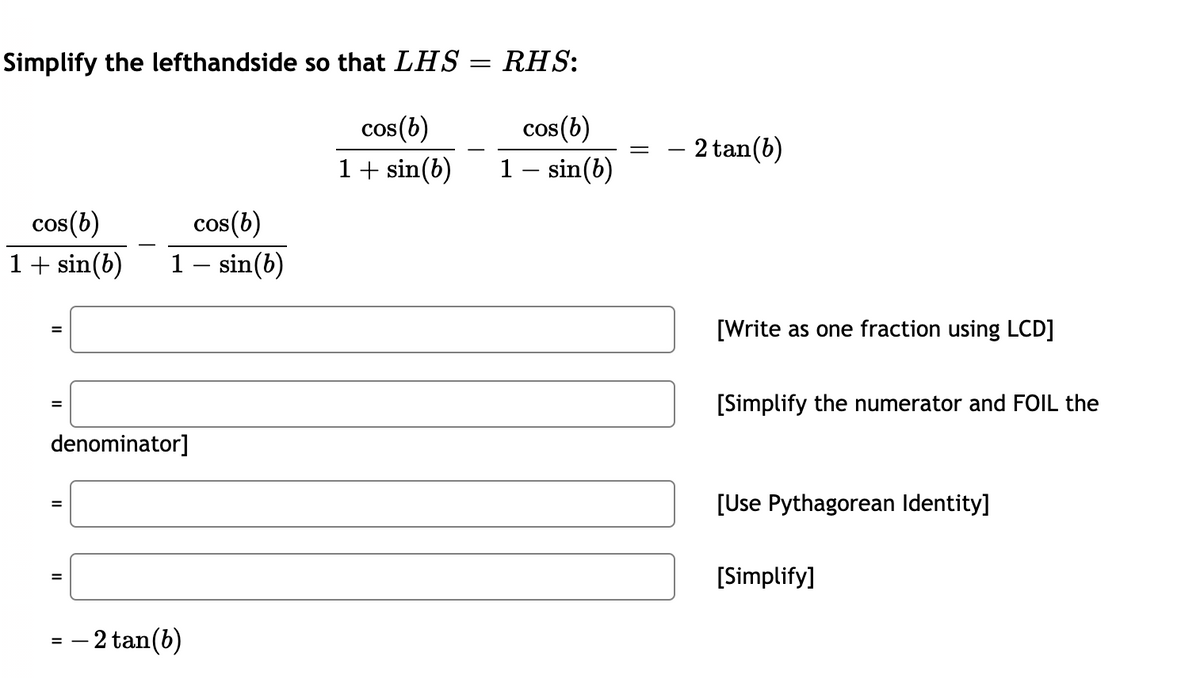 Simplify the lefthandside so that LHS = RHS:
cos(b)
cos (b)
– 2 tan(b)
1+ sin(b)
1 – sin(b)
cos(b)
cos(b)
1+ sin(b)
1 – sin(b)
[Write as one fraction using LCD]
[Simplify the numerator and FOIL the
=
denominator]
[Use Pythagorean Identity]
[Simplify]
= – 2 tan(b)
