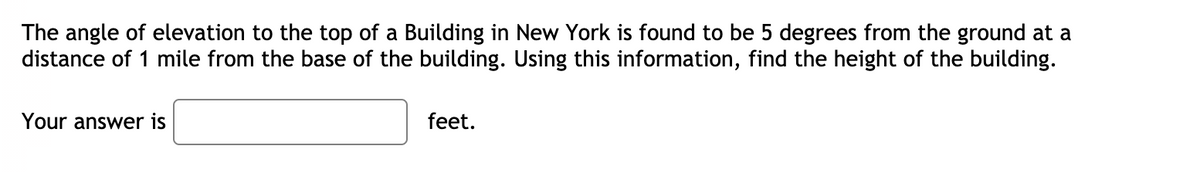 The angle of elevation to the top of a Building in New York is found to be 5 degrees from the ground at a
distance of 1 mile from the base of the building. Using this information, find the height of the building.
Your answer is
feet.
