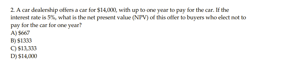 2. A car dealership offers a car for $14,000, with up to one year to pay for the car. If the
interest rate is 5%, what is the net present value (NPV) of this offer to buyers who elect not to
pay for the car for one year?
A) $667
B) $1333
C) $13,333
D) $14,000