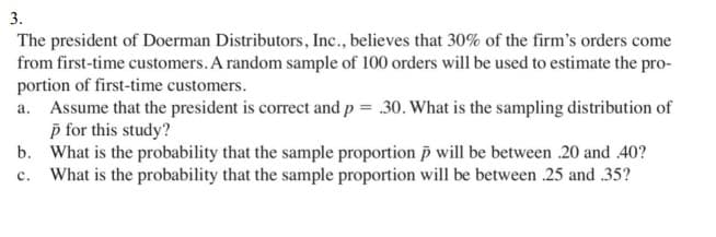 3.
The president of Doerman Distributors, Inc., believes that 30% of the firm's orders come
from first-time customers. A random sample of 100 orders will be used to estimate the pro-
portion of first-time customers.
a. Assume that the president is correct and p = .30. What is the sampling distribution of
p for this study?
b. What is the probability that the sample proportion i will be between 20 and 40?
c. What is the probability that the sample proportion will be between .25 and .35?
