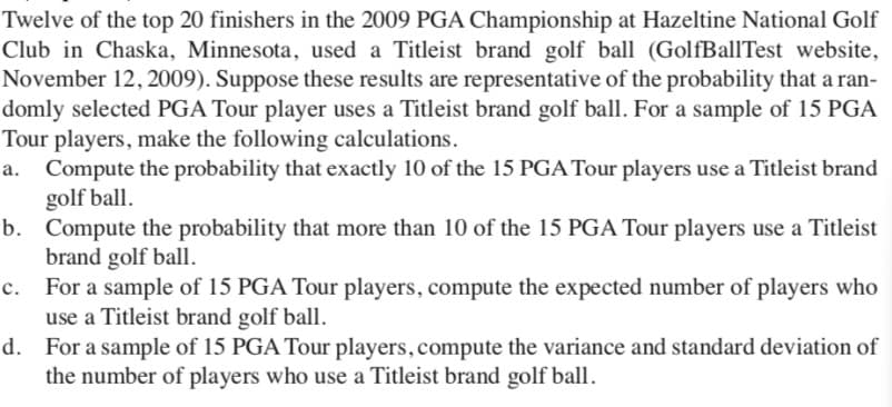 Twelve of the top 20 finishers in the 2009 PGA Championship at Hazeltine National Golf
Club in Chaska, Minnesota, used a Titleist brand golf ball (GolfBallTest website,
November 12, 2009). Suppose these results are representative of the probability that a ran-
domly selected PGA Tour player uses a Titleist brand golf ball. For a sample of 15 PGA
Tour players, make the following calculations.
a. Compute the probability that exactly 10 of the 15 PGA Tour players use a Titleist brand
golf ball.
b. Compute the probability that more than 10 of the 15 PGA Tour players use a Titleist
brand golf ball.
c. For a sample of 15 PGA Tour players, compute the expected number of players who
use a Titleist brand golf ball.
d. For a sample of 15 PGA Tour players, compute the variance and standard deviation of
the number of players who use a Titleist brand golf ball.
