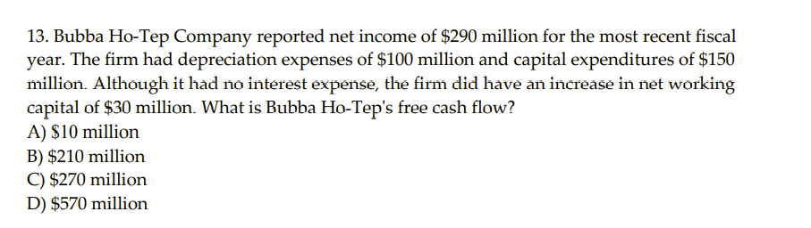 13. Bubba Ho-Tep Company reported net income of $290 million for the most recent fiscal
year. The firm had depreciation expenses of $100 million and capital expenditures of $150
million. Although it had no interest expense, the firm did have an increase in net working
capital of $30 million. What is Bubba Ho-Tep's free cash flow?
A) $10 million
B) $210 million
C) $270 million
D) $570 million