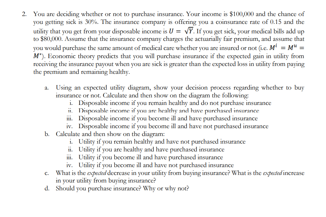 2. You are deciding whether or not to purchase insurance. Your income is $100,000 and the chance of
you getting sick is 30%. The insurance company is offering you a coinsurance rate of 0.15 and the
utility that you get from your disposable income is U = VY. If you get sick, your medical bills add up
to $80,000. Assume that the insurance company charges the actuarially fair premium, and assume that
you would purchase the same amount of medical care whether you are insured or not (i.e. Mi = M¹ =
M*). Economic theory predicts that you will purchase insurance if the expected gain in utility from
receiving the insurance payout when you are sick is greater than the expected loss in utility from paying
the premium and remaining healthy.
a.
Using an expected utility diagram, show your decision process regarding whether to buy
insurance or not. Calculate and then show on the diagram the following:
i. Disposable income if you remain healthy and do not purchase insurance
ii.
Disposable income if you are healthy and have purchased insurance
iii. Disposable income if you become ill and have purchased insurance
iv. Disposable income if you become ill and have not purchased insurance
b. Calculate and then show on the diagram:
i. Utility if you remain healthy and have not purchased insurance
ii.
Utility if you are healthy and have purchased insurance
iii.
Utility if you become ill and have purchased insurance
iv. Utility if you become ill and have not purchased insurance
What is the expected decrease in your utility from buying insurance? What is the expected increase
in your utility from buying insurance?
d. Should you purchase insurance? Why or why not?
C.