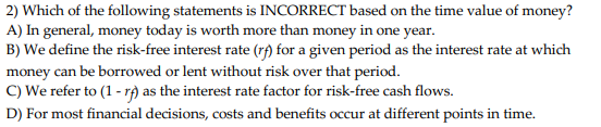 2) Which of the following statements is INCORRECT based on the time value of money?
A) In general, money today is worth more than money in one year.
B) We define the risk-free interest rate (rf) for a given period as the interest rate at which
money can be borrowed or lent without risk over that period.
C) We refer to (1-r) as the interest rate factor for risk-free cash flows.
D) For most financial decisions, costs and benefits occur at different points in time.