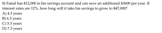8) Faisal has $12,000 in his savings account and can save an additional $3600 per year. If
interest rates are 12%, how long will it take his savings to grow to $47,000?
A) 4.3 years
B) 6.3 years
C) 5.3 years
D) 7.3 years
