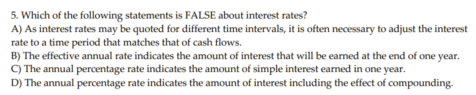 5. Which of the following statements is FALSE about interest rates?
A) As interest rates may be quoted for different time intervals, it is often necessary to adjust the interest
rate to a time period that matches that of cash flows.
B) The effective annual rate indicates the amount of interest that will be earned at the end of one year.
C) The annual percentage rate indicates the amount of simple interest earned in one year.
D) The annual percentage rate indicates the amount of interest including the effect of compounding.