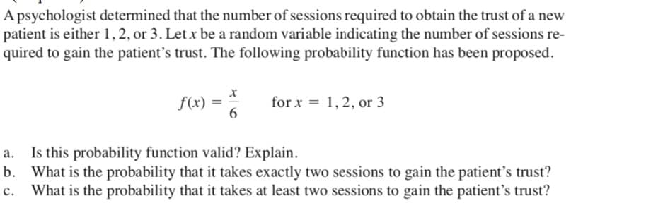 A psychologist determined that the number of sessions required to obtain the trust of a new
patient is either 1, 2, or 3. Let x be a random variable indicating the number of sessions re-
quired to gain the patient's trust. The following probability function has been proposed.
f(x) =
for x = 1, 2, or 3
6.
Is this probability function valid? Explain.
b. What is the probability that it takes exactly two sessions to gain the patient's trust?
с.
What is the probability that it takes at least two sessions to gain the patient's trust?
